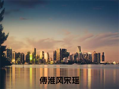 傅淮风宋瑶全文（傅淮风宋瑶）全文免费阅读无弹窗大结局_傅淮风宋瑶免费最新章节列表_笔趣阁