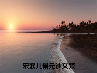 宋襄儿景元洲的小说免费阅读（宋襄儿景元洲的小说免费阅读）全文完整版免费阅读