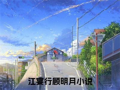 江宴行顾明月免费小说全文免费阅读无弹窗大结局_江宴行顾明月完结版在线阅读