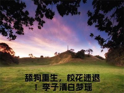 李子清白梦瑶小说主角是（舔狗重生，校花速退！）全文完整版免费阅读最新章节列表_舔狗重生，校花速退！小说在线阅读