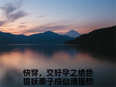 热门榜单精彩小说快穿，交好孕之绝色狐妖奉子成仙清瑶，快穿，交好孕之绝色狐妖奉子成仙清瑶推荐小说免费章节阅读