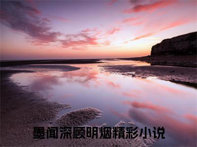 墨闻深顾明烟的小说免费阅读（墨闻深顾明烟小说免费阅读）全文免费阅读大结局-墨闻深顾明烟热门榜单好书推荐