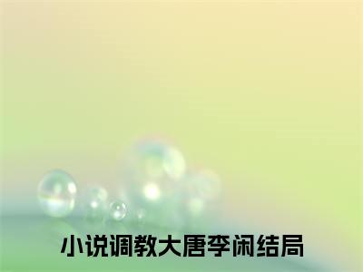 调教大唐李闲小说（调教大唐李闲小说）全文免费阅读无弹窗大结局_(调教大唐李闲小说免费阅读)调教大唐李闲小说无弹窗最新章节列表_笔趣阁（调教大唐李闲小说）