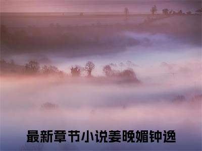 姜晚媚钟逸热门小说（姜晚媚钟逸）最新章节阅读-姜晚媚钟逸小说最后结局如何