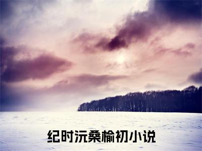纪时沅桑榆初无弹窗热文在线阅读-纪时沅桑榆初小说在哪里可以看