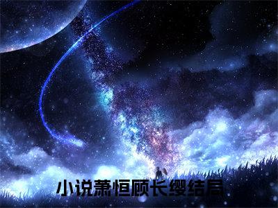 萧恒顾长缨（萧恒顾长缨）小说完整版阅读-小说萧恒顾长缨全文免费阅读
