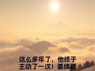 姜绵顾霆的小说全文免费阅读无弹窗,这么多年了，他终于主动了一次！的小说在线免费阅读大结局（这么多年了，他终于主动了一次！）