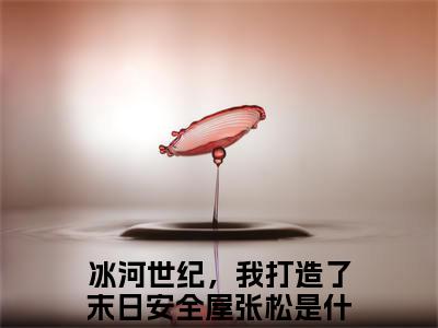 冰河世纪，我打造了末日安全屋张松（冰河世纪，我打造了末日安全屋张松全文阅读） 冰河世纪，我打造了末日安全屋张松新书热荐免费小说