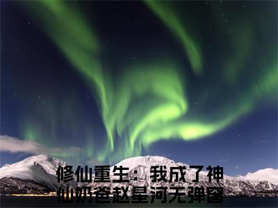 修仙重生：我成了神仙奶爸赵星河小说最后结局(修仙重生：我成了神仙奶爸赵星河)完结版免费阅读