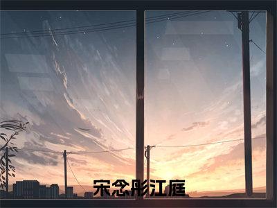 宋念彤江庭（宋念彤江庭）全文免费阅读无弹窗大结局_(宋念彤江庭小说免费阅读)最新章节_笔趣阁