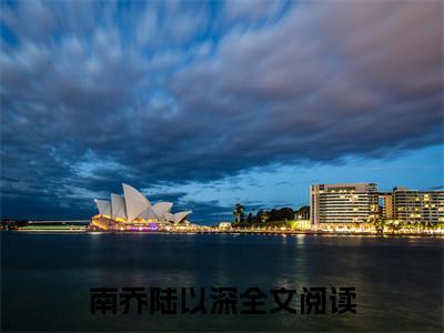 南乔陆以深（南乔陆以深）全文免费阅读无弹窗大结局_（南乔陆以深）免费阅读无弹窗最新章节列表