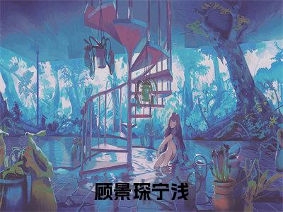 顾景琛宁浅全文（顾景琛宁浅）完整版小说阅读_顾景琛宁浅全本列表免费笔趣阁（顾景琛宁浅）