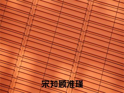 小说（宋知顾淮瑾）宋知顾淮瑾全文阅读_小说宋知顾淮瑾免费阅读（宋知顾淮瑾）笔趣阁