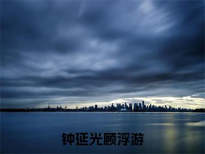钟延光顾浮游（钟延光顾浮游）全文免费阅读无弹窗大结局_钟延光顾浮游完整章节阅读