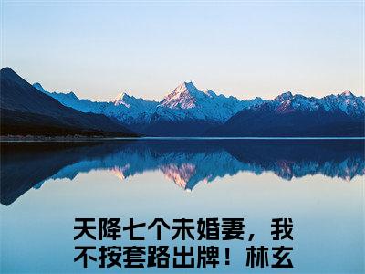 天降七个未婚妻，我不按套路出牌！林玄（天降七个未婚妻，我不按套路出牌！林玄全文免费阅读）完结阅读_天降七个未婚妻，我不按套路出牌！林玄全文免费阅读免费看全文