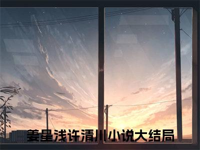 姜星浅许清川小说全文阅读-（姜星浅许清川）小说大结局