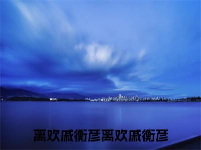 离欢戚衡彦（离欢戚衡彦）在哪里可以免费看-离欢戚衡彦（离欢戚衡彦）小说全章节免费阅读
