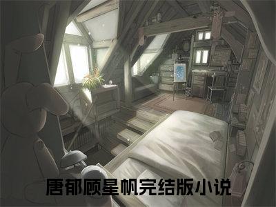 唐郁顾星帆（唐郁顾星帆）全文免费阅读无弹窗大结局_(唐郁顾星帆免费阅读)唐郁顾星帆最新章节列表_笔趣阁