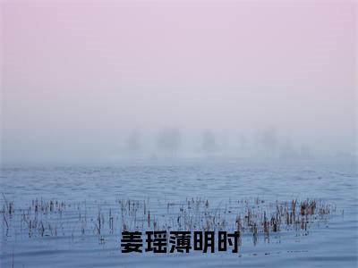 姜瑶薄明时小说（姜瑶薄明时）全文免费阅读无弹窗大结局_（姜瑶薄明时）结局最新章节列表_笔趣阁