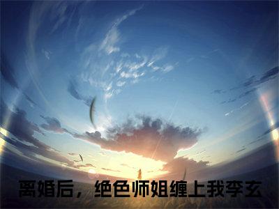 离婚后，绝色师姐缠上我李玄（离婚后，绝色师姐缠上我李玄）抖音热推小说全集无删减_离婚后，绝色师姐缠上我李玄最新章节列表_笔趣阁