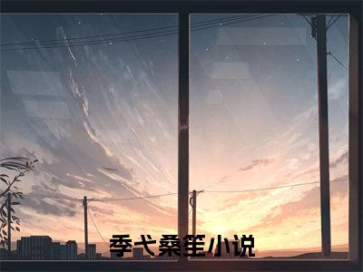 （季弋桑笙推荐免费新书）季弋桑笙完整章节阅读-季弋桑笙全集小说完整版大结局