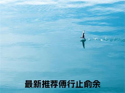 傅行止俞余全文免费阅读无弹窗_（傅行止俞余）全文在线阅读大结局