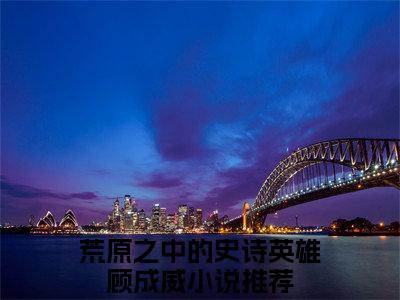 荒原之中的史诗英雄顾成威（荒原之中的史诗英雄顾成威全文免费阅读）完结阅读_荒原之中的史诗英雄顾成威全文免费阅读免费看全文