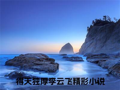 得天独厚李云飞(得天独厚李云飞)全文免费阅读无弹窗大结局_(得天独厚李云飞免费阅读全文大结局)得天独厚李云飞最新章节列表_笔趣阁（得天独厚李云飞）