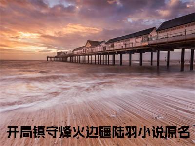 开局镇守烽火边疆陆羽（开局镇守烽火边疆陆羽）无弹窗小说免费阅读_开局镇守烽火边疆陆羽最新章节免费阅读_笔趣阁