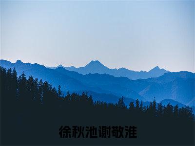 徐秋池谢敬淮（徐秋池谢敬淮）正版小说最新章节在线阅读_（徐秋池谢敬淮全文免费阅读无弹窗）