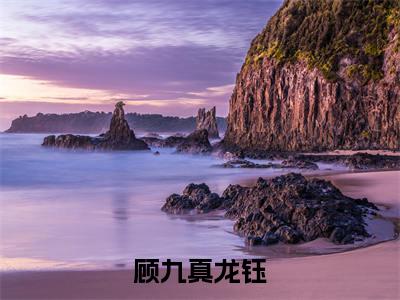 小说(顾九真龙钰)全文免费阅读_(顾九真龙钰)小说全文免费阅读
