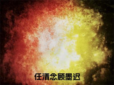 任清念顾墨迟小说在线阅读全文完整版免费阅读_任清念顾墨迟小说免费最新章节列表