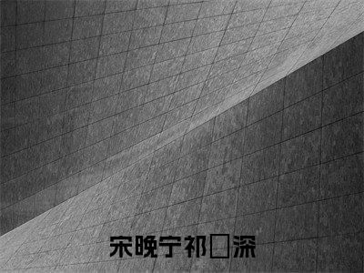 宋晚宁祁璟深(宋晚宁祁璟深)全文免费阅读无弹窗大结局_(宋晚宁祁璟深免费阅读全文大结局)最新章节列表_笔趣阁（宋晚宁祁璟深）
