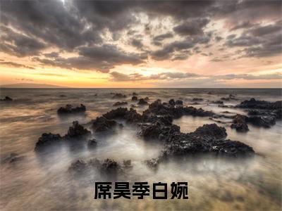 席昊季白婉全文免费阅读（席昊季白婉免费阅读无弹窗）席昊季白婉精彩小说阅读_笔趣阁