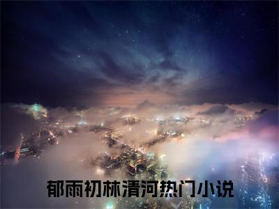 郁雨初林清河(郁雨初林清河）小说全文免费读无弹窗大结局_郁雨初林清河小说全文免费阅读最新章节列表