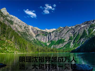 穿越成万人迷，大佬对我一见钟情新书明瑶沈裕看全文小说-穿越成万人迷，大佬对我一见钟情小说资源阅读明瑶沈裕