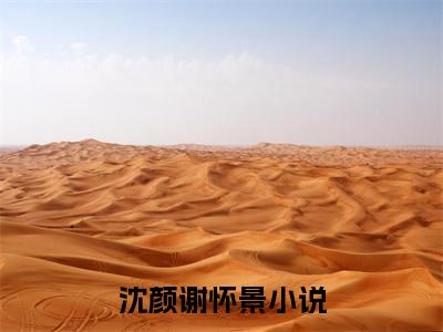 沈颜谢怀景(沈颜谢怀景)全文免费阅读无弹窗大结局_沈颜谢怀景小说免费阅读全文大结局最新章节列表_笔趣阁