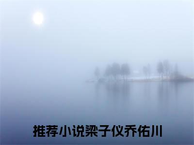 梁子仪乔佑川小说(梁子仪乔佑川)全文免费阅读无弹窗大结局_梁子仪乔佑川小说免费阅读无弹窗最新章节列表_笔趣阁