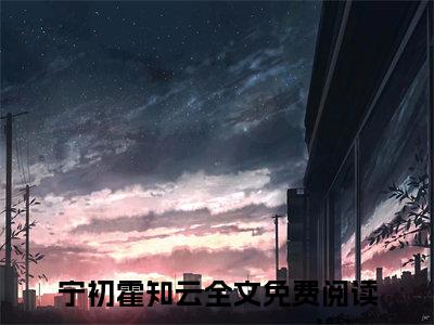 宁初霍知云小说（宁初霍知云）全文免费阅读_宁初霍知云小说宁初霍知云小说最新章节列表笔趣阁