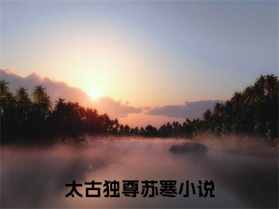 太古独尊苏寒（太古独尊苏寒小说）全文免费阅读无弹窗大结局_太古独尊苏寒小说太古独尊苏寒最新章节列表_（太古独尊苏寒）