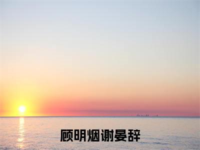 顾明烟谢晏辞（顾明烟谢晏辞）大结局免费小说无弹窗-顾明烟谢晏辞完整版阅读-笔趣阁