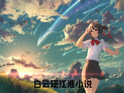 白云瑶江淮（白云瑶江淮全文免费）全文免费阅读大结局_（白云瑶江淮）全文免费阅读无弹窗最新章节列表_笔趣阁（白云瑶江淮）