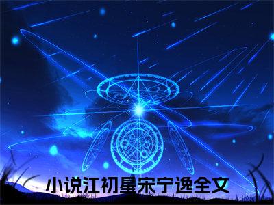 江初星宋宁逸（江初星宋宁逸）在线阅读大结局-江初星宋宁逸小说最新章节阅读-笔趣阁