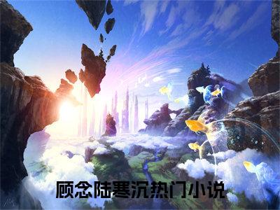 顾念陆寒沉（顾念陆寒沉）小说全文免费阅读无弹窗大结局_（顾念陆寒沉）小说全文免费阅读最新章节列表笔趣阁