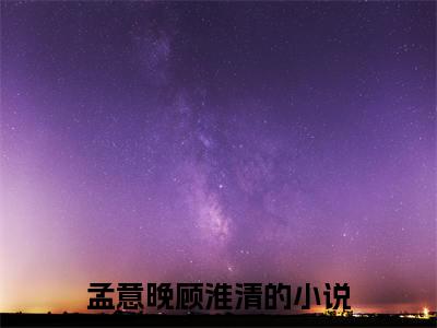 孟意晚顾淮清全文免费阅读无弹窗大结局_孟意晚顾淮清最新章节列表_笔趣阁(孟意晚顾淮清）