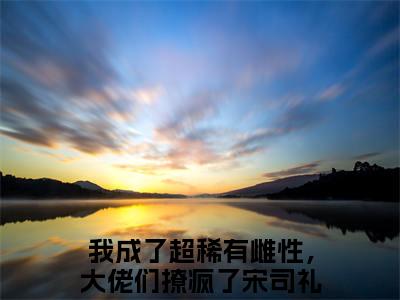 我成了超稀有雌性，大佬们撩疯了宋司礼全文推荐阅读，我成了超稀有雌性，大佬们撩疯了宋司礼热门榜单免费新书阅读