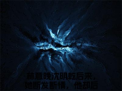 热文（林意晚沈明乾）美文阅读_热门小说林意晚沈明乾主人公是（后来，她断发断情，他却后悔不已）完整版最新小说大结局_笔趣阁