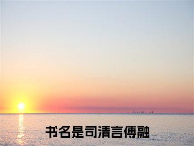 司清言傅融免费阅读无弹窗 司清言傅融最新章节