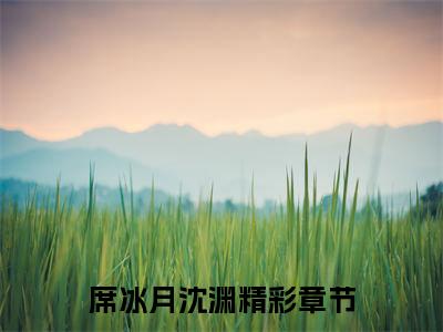 席冰月沈渊小说（席冰月沈渊）全文免费阅读无弹窗_席冰月沈渊全文免费阅读无弹窗最新章节列表笔趣阁