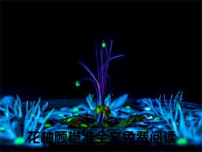 花柚顾樾淮(花柚顾樾淮)全文免费阅读无弹窗大结局_花柚顾樾淮(花柚顾樾淮小说全文无弹窗)完整版最新阅读（花柚顾樾淮）